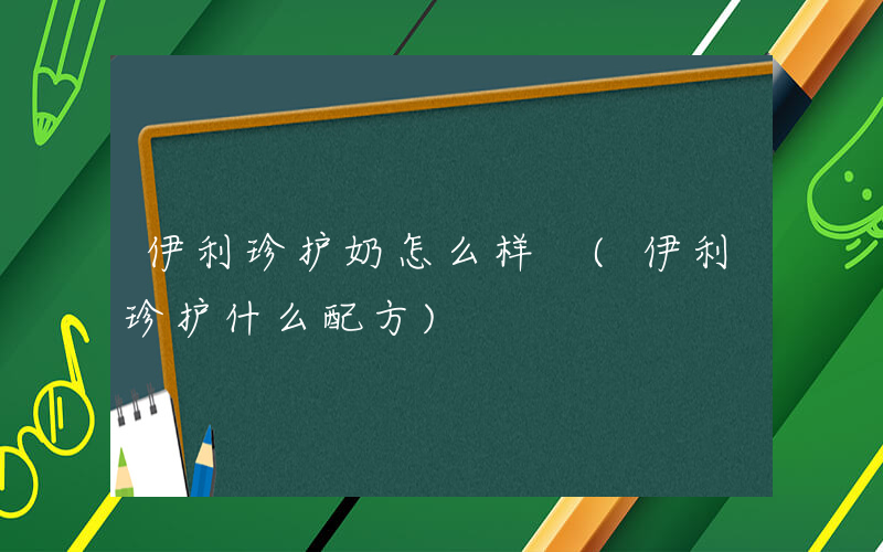 伊利珍护奶怎么样 (伊利珍护什么配方)